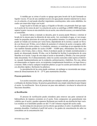 A medida que se extrae el aceite se agrega agua para lavarlo de la piel formando un
líquido viscoso. El uso de una cantidad excesiva de agua puede arrastrar material de la cásca-
ra a la solución, el cual puede absorber importantes constituyentes, tales como aldehídos, los
cuales son removidos luego con la piel.
Luego la piel es lavada con agua y el líquido es llevado a un prensado final que sepa-
ra el aceite de los restos de piel. La solución de aceite se centrífuga a (8000-10000 rpm) para
separar la parte viscosa en una emulsión rica en aceite, una solución acuosa y un material lodo-
so semisólido.
La porción lodosa a menudo se descarta, pero la acuosa puede filtrarse y retornar al
lavado de la cáscara para la obtención de más aceite. Así, reciclando el agua, se van recupe-
rando las pequeñas porciones de aceite que ésta pudiera arrastrar. La emulsión rica en aceite
puede ser tratada con enzimas por varias horas, dependiendo de la enzima; o puede ser lleva-
da a un freezer por 30 días, con el objeto de aumentar el volumen de aceite a recuperar, debi-
do a la ruptura de ciertos enlaces. La emulsión, entonces, se centrifuga en un separador de dos
vías también llamado pulidor de aceite (16,000 – 18,000 rpm), obteniéndose dos fases, una
pesada y otra liviana, clara y oleosa. Ahora el producto puede ser tratado enzimáticamente o
puede ser almacenado durante 30 días, con la finalidad de facilitar la precipitación de ceras
disueltas en el aceite. Luego de esta etapa el aceite es decantado y filtrado y las ceras precipi-
tadas descartadas. En el almacenamiento, todos los aceites esenciales están sujetos al deterio-
ro, causado fundamentalmente por la oxidación, polimerización e hidrólisis. Por esto, deben
ser almacenados en lugares secos, en recipientes completamente herméticos, en lugar fresco y
a oscuras. Debe evitarse cualquier recipiente plástico ya que los aceites provenientes de cítri-
cos absorben rápida y fácilmente los plásticos.
La precipitación de las ceras puede continuar, sin embargo se recomienda una tempe-
ratura de almacenamiento de 16 – 25 ºC para mantenerlas disueltas.
Procesos posteriores
Los aceites esenciales crudos, producidos por cualquier método, pueden ser procesados
o refinados de distintas formas. Se practica generalmente una simple redestilación para limpiar
el aceite. La rectificación lleva al proceso un paso más adelante e involucra la selección de
fracciones deseables.
a) Rectificación
El proceso de rectificación puede extenderse para remover una parte sustancial de
hidrocarburos de terpenos existentes en el aceite. Estos compuestos son generalmente más
volátiles que el aceite y pueden separarse fácilmente por medio de una destilación bajo vacío.
Los residuos en el destilador pueden ser del 3 % del volumen original del aceite crudo.
La desventaja de este proceso son los efectos que produce el calor y la pérdida de com-
ponentes deseables. Cambiará el perfil del aceite y los grados de concentración de sabor no
coincidirán con la concentración real.
Introducción a la obtención de aceite esencial de limón
153INVENIO Junio 2004
 