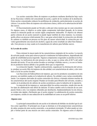 Los aceites esenciales libres de terpenos se producen mediante destilación bajo vacío
de las fracciones volátiles del concentrado de aceite, a partir de los residuos de la destilación.
Estos aceites concentrados reducen los problemas de oxidación, particularmente en aceites de
cítricos. Los aceites libres de terpenos son soluciones claras y útiles en la saborización de bebi-
das suaves.
El fraccionamiento puede ser llevado a cabo por otras razones que no sean concentrar.
En algunos casos, el objetivo es aislar algún componente individual deseado, de la misma
manera la intención puede ser excluir algún componente indeseable. El objetivo de obtener
partes selectas de un aceite esencial se puede lograr también de otras maneras. La cromato-
grafía ofrece un proceso relativamente frío y una gran selectividad; la extracción con dióxido
de carbono es también un proceso en frío pero de menor selectividad; la extracción por sol-
vente (generalmente una mezcla de alcohol y agua) da como resultado un sabor bien balance-
ado. Este proceso es muy usado en la manufactura de sabores para bebidas suaves.
b) Lavado de aceites
Éstos retienen la mayor parte de las características originales de los aceites. La mezcla
de solvente puede variar para remover parcial o totalmente los hidrocarburos, dependiendo del
grado de solubilidad acuosa requerido. Algunos componentes oxigenados se pierden en la frac-
ción oleosa. La ineficiencia de este proceso es alta, ya que se extrae sólo el 60 % del sabor
deseado del aceite. El uso de aceites lavados se restringe a bebidas suaves, y su uso es limita-
do en productos lácteos debido a las grandes dosis que se requerirían.
La extracción líquido / líquido contracorriente, seguida por la eliminación del solven-
te, produce un aceite libre de terpenos de alta calidad, con características de sabor y olor simi-
lares a la de los aceites lavados.
Las fracciones de hidrocarburos de terpenos, que son los productos secundarios de este
proceso, son también usadas en la industria de sabores. Su calidad y usos varían considerable-
mente. Los terpenos derivados de aceites esenciales de cítricos a menudo retienen muchas de
las características del aceite original. Pueden ser lavados para librarlos del solvente, secados y
usados en la producción de sabores de aceites económicos, para la industria de la repostería.
La mayoría de los terpenos se usan para diluir los aceites esenciales, siendo éste uno de
los tipos de adulteración más difícil de detectar. El único cambio sería la relación de un com-
puesto frente a otro. Los terpenos obtenidos por destilación, fundamentalmente los de cítricos,
se oxidan más rápida y fácilmente que el aceite original. La adulteración de aceites esenciales
con terpenos, resulta en una reducción de la estabilidad así como en un perfil inferior.
Algunos usos
La principal consumidora de este aceite es la industria de bebidas sin alcohol que lo uti-
liza como saporífero. El principal uso al que se destinan es el de proporcionar características
de sabor, propias de estos aceites esenciales, a un producto terminado. El sabor puede ser sim-
ple o formar parte de una mezcla con otros aceites esenciales. En algunos casos el objetivo
INVENIO Junio 2004154
Mariano Cerutti, Fernando Neumayer
 