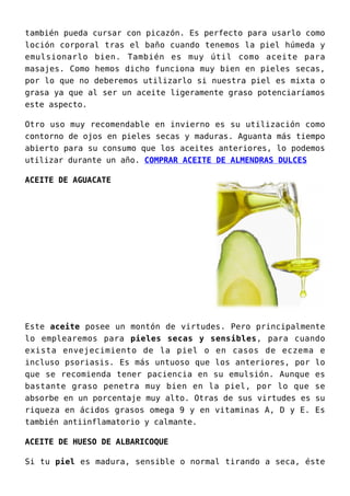 también pueda cursar con picazón. Es perfecto para usarlo como
loción corporal tras el baño cuando tenemos la piel húmeda y
emulsionarlo bien. También es muy útil como aceite para
masajes. Como hemos dicho funciona muy bien en pieles secas,
por lo que no deberemos utilizarlo si nuestra piel es mixta o
grasa ya que al ser un aceite ligeramente graso potenciaríamos
este aspecto.
Otro uso muy recomendable en invierno es su utilización como
contorno de ojos en pieles secas y maduras. Aguanta más tiempo
abierto para su consumo que los aceites anteriores, lo podemos
utilizar durante un año. COMPRAR ACEITE DE ALMENDRAS DULCES
ACEITE DE AGUACATE
Este aceite posee un montón de virtudes. Pero principalmente
lo emplearemos para pieles secas y sensibles, para cuando
exista envejecimiento de la piel o en casos de eczema e
incluso psoriasis. Es más untuoso que los anteriores, por lo
que se recomienda tener paciencia en su emulsión. Aunque es
bastante graso penetra muy bien en la piel, por lo que se
absorbe en un porcentaje muy alto. Otras de sus virtudes es su
riqueza en ácidos grasos omega 9 y en vitaminas A, D y E. Es
también antiinflamatorio y calmante.
ACEITE DE HUESO DE ALBARICOQUE
Si tu piel es madura, sensible o normal tirando a seca, éste
 