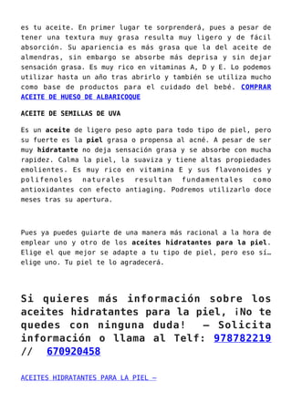 es tu aceite. En primer lugar te sorprenderá, pues a pesar de
tener una textura muy grasa resulta muy ligero y de fácil
absorción. Su apariencia es más grasa que la del aceite de
almendras, sin embargo se absorbe más deprisa y sin dejar
sensación grasa. Es muy rico en vitaminas A, D y E. Lo podemos
utilizar hasta un año tras abrirlo y también se utiliza mucho
como base de productos para el cuidado del bebé. COMPRAR
ACEITE DE HUESO DE ALBARICOQUE
ACEITE DE SEMILLAS DE UVA
Es un aceite de ligero peso apto para todo tipo de piel, pero
su fuerte es la piel grasa o propensa al acné. A pesar de ser
muy hidratante no deja sensación grasa y se absorbe con mucha
rapidez. Calma la piel, la suaviza y tiene altas propiedades
emolientes. Es muy rico en vitamina E y sus flavonoides y
polifenoles naturales resultan fundamentales como
antioxidantes con efecto antiaging. Podremos utilizarlo doce
meses tras su apertura.
Pues ya puedes guiarte de una manera más racional a la hora de
emplear uno y otro de los aceites hidratantes para la piel.
Elige el que mejor se adapte a tu tipo de piel, pero eso sí…
elige uno. Tu piel te lo agradecerá.
Si quieres más información sobre los
aceites hidratantes para la piel, ¡No te
quedes con ninguna duda! – Solicita
información o llama al Telf: 978782219
// 670920458
ACEITES HIDRATANTES PARA LA PIEL –
 