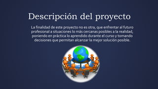 Descripción del proyecto
La finalidad de este proyecto no es otra, que enfrentar al futuro
profesional a situaciones lo más cercanas posibles a la realidad,
poniendo en práctica lo aprendido durante el curso y tomando
decisiones que permitan alcanzar la mejor solución posible.