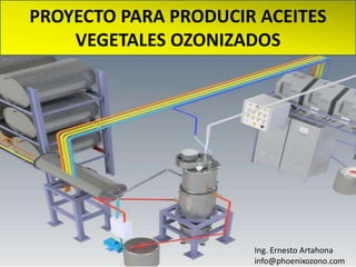 PROYECTO PARA PRODUCIR ACEITES
VEGETALES OZONIZADOS
Ing. Ernesto Artahona
info@phoenixozono.com
 