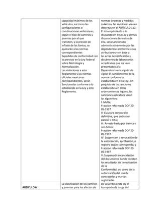 capacidad máximos de los          normas de pesos y medidas
             vehículos, así como las           máximos las sanciones vienen
             configuraciones o                 descritas en el ARTÍCULO 112.-
             combinaciones vehiculares,        El incumplimiento a lo
             según el tipo de caminos y        dispuesto en esta Ley y demás
             puentes por el que                disposiciones derivadas de
             transiten, y la presión de        ella, será sancionado
             inflado de las llantas, se        administrativamente por las
             ajustarán a las normas            dependencias conforme a sus
             correspondientes                  atribuciones y en base a
             Expedidas de conformidad con      las actas de verificación y
             lo previsto en la Ley Federal     dictámenes de laboratorios
             sobre Metrología y                acreditados que les sean
             Normalización.                    presentados a la
             Las violaciones a este            Dependencia encargada de
             Reglamento y las normas           vigilar el cumplimiento de la
             oficiales mexicanas               norma conforme lo
             correspondientes, serán           establecido en esta Ley. Sin
             Sancionadas conforme a lo         perjuicio de las sanciones
             establecido en la Ley y este      establecidas en otros
             Reglamento.                       ordenamientos legales, las
                                               sanciones aplicables serán
                                               las siguientes:
                                               I. Multa;
                                               Fracción reformada DOF 20-
                                               05-1997
                                               II. Clausura temporal o
                                               definitiva, que podrá ser
                                               parcial o total;
                                               III. Arresto hasta por treinta y
                                               seis horas;
                                               Fracción reformada DOF 20-
                                               05-1997
                                               IV. Suspensión o revocación de
                                               la autorización, aprobación, o
                                               registro según corresponda; y
                                               Fracción reformada DOF 20-
                                               05-1997
                                               V. Suspensión o cancelación
                                               del documento donde consten
                                               los resultados de la evaluación
                                               de la
                                               Conformidad, así como de la
                                               autorización del uso de
                                               contraseñas y marcas
                                               registradas.
             La clasificación de los caminos   De acuerdo a esta ley el
ARTICULO 6   y puentes para los efectos de     transporte de carga del
 