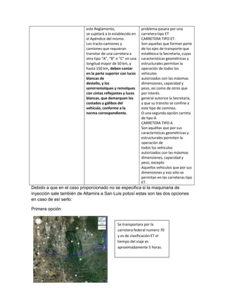 este Reglamento,                  problema pasara por una
                           se sujetará a lo establecido en   carretera tipo ET
                           el Apéndice del mismo.            CARRETERA TIPO ET:
                           Los tracto camiones y             Son aquellas que forman parte
                           camiones que requieran            de los ejes de transporte que
                           transitar de una carretera a      establezca la Secretaría, cuyas
                           otra tipo “A”, “B” o “C” en una   características geométricas y
                           longitud mayor de 50 km, y        estructurales permitan la
                           hasta 150 km, deben contar        operación de todos los
                           en la parte superior con luces    vehículos
                           blancas de                        autorizados con las máximas
                           destello, y los                   dimensiones, capacidad y
                           semirremolques y remolques        peso, así como de otros que
                           con cintas reflejantes y luces    por interés
                           blancas, que demarquen los        general autorice la Secretaría,
                           costados y gálibos del            y que su tránsito se confine a
                           vehículo, conforme a la           este tipo de caminos.
                           norma correspondiente.            O una segunda opción carreta
                                                             de tipo A
                                                             CARRETERA TIPO A
                                                             Son aquéllas que por sus
                                                             características geométricas y
                                                             estructurales permiten la
                                                             operación de
                                                             todos los vehículos
                                                             autorizados con las máximas
                                                             dimensiones, capacidad y
                                                             peso, excepto
                                                             Aquellos vehículos que por sus
                                                             dimensiones y eso sólo se
                                                             permitan en las carreteras tipo
                                                             ET.
Debido a que en el caso proporcionado no se especifica si la maquinaria de
inyección sale también de Altamira a San Luis potosí estas son las dos opciones
en caso de así serlo:

Primera opción


                                              Se transportara por la
                                              carretera federal numero 70
                                              y es de clasificación ET el
                                              tiempo del viaje es
                                              aproximadamente 5 horas.
 