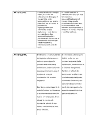 ARTICULO 10    Cuando se contrate carro por       En caso de contratar el
               entero, el usuario del             autotransporte para que lleve
               autotransporte de carga y el       la mercancía la
               transportista, serán               responsabilidad cae en el
               responsables de que la carga y     transportista y se debe
               el vehículo que la transporta,     estipular en el contrato, esto
               cumplan con                        es muy importante para
               el peso y dimensiones              deslindar responsabilidades y
               establecidos en este               derechos de nuestra empresa
               Reglamento y en la Norma           y no infligir las leyes.
               correspondiente. Esta
               responsabilidad deberá
               pactarse en el contrato que se
               celebre entre el usuario y el
               auto transportista y
               establecerse en la carta de
               porte.
.

ARTICULO 11.   El fabricante o reconstructor de   El vehículo de autotransporte
               vehículos de autotransportes       deberá contar con una
               deberán proporcionar la            constancia de capacidad y
               constancia de capacidad y          dimensiones, dicha constancia
               dimensiones para el transporte     la tendrá el transportista.
               de peso y dimensiones para el      También el vehículo de
               traslado de carga, de              autotransporte deberá traer
               conformidad con la Norma           colocado una placa legible e
               respectiva                         indeleble o calcomanía, esta
                                                  contendrá de conformidad
               Esta Norma indicará a partir de    con la Norma respectiva, las
               qué año/modelo los fabricantes     especificaciones técnicas de
               o reconstructores de vehículos     peso bruto vehicular.
               nuevos o reconstruidos, deben
               otorgar la mencionada
               constancia, además de que
               incluya como mínimo el peso
               bruto vehicular.
 