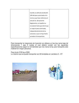 Cuando un vehículo exceda del
                          10% del peso autorizado en la
                          norma a que hace referencia el
                          artículo 5o. del presente
                          Reglamento, se impedirá su
                          circulación hasta que disminuya
                          su carga al peso autorizado,
                          independientemente de las
                          sanciones a que se haya hecho
                          acreedor el transportista.



Para transportar la maquinaria de inyección se utilizara un low boy cama baja de
dimensiones 7 ejes 8 ruedas el cual deberá cumplir con las siguientes
especificaciones según la normatividad que nos marca la ley para transporta este
material sin ningún percance.

Peso bruto 2100 kg a 5000
Lo máximo que se puede transportar son 60 toneladas en carretera A – ET
 