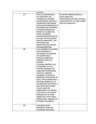 normas.
37   Para su identificación,       El camión deberá portar su
     los camiones, las             placa según las
     unidades de arrastre,         especificaciones del a norma y
     contenedores cisterna y       posicionada en un lugar visible
     recipientes intermedios       pará su inspección.
     para granel destinados al
     transporte de materiales
     y residuos peligrosos,
     tendrán una placa de
     metal inoxidable
     permanentemente fija en
     un lugar de fácil acceso
     para la inspección, y en
     el formato que
     determinen las normas
     correspondientes.
39   Las unidades de arrastre
     que transporten o
     contengan remanentes
     de substancias o
     residuos peligrosos,
     deberán portar los
     carteles
     correspondientes y ser
     manejadas con los
     mismos requisitos de
     seguridad establecidos
     para las unidades
     cargadas. Cuando se
     trasladen remanentes de
     dos o más substancias o
     residuos peligrosos, en
     el cartel sólo se citarán a
     dos de los que tengan
     mayor grado de
     peligrosidad en relación
     a los otros y el símbolo
     utilizado por el cartel
     deberá ser el de mayor
     peligrosidad, seguido por
     el riesgo secundario.

40   Las claves para
     identificar el tipo de
     recipiente intermedio
 