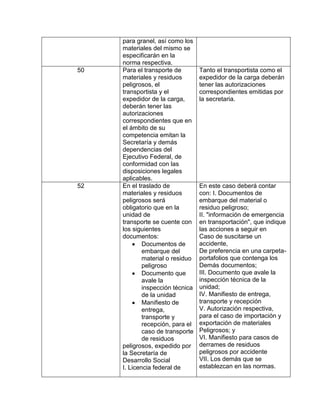 para granel, así como los
     materiales del mismo se
     especificarán en la
     norma respectiva.
50   Para el transporte de        Tanto el transportista como el
     materiales y residuos        expedidor de la carga deberán
     peligrosos, el               tener las autorizaciones
     transportista y el           correspondientes emitidas por
     expedidor de la carga,       la secretaria.
     deberán tener las
     autorizaciones
     correspondientes que en
     el ámbito de su
     competencia emitan la
     Secretaría y demás
     dependencias del
     Ejecutivo Federal, de
     conformidad con las
     disposiciones legales
     aplicables.
52   En el traslado de            En este caso deberá contar
     materiales y residuos        con: I. Documentos de
     peligrosos será              embarque del material o
     obligatorio que en la        residuo peligroso;
     unidad de                    II. "información de emergencia
     transporte se cuente con     en transportación", que indique
     los siguientes               las acciones a seguir en
     documentos:                  Caso de suscitarse un
             Documentos de        accidente,
             embarque del         De preferencia en una carpeta-
             material o residuo   portafolios que contenga los
             peligroso            Demás documentos;
             Documento que        III. Documento que avale la
             avale la             inspección técnica de la
             inspección técnica   unidad;
             de la unidad         IV. Manifiesto de entrega,
             Manifiesto de        transporte y recepción
             entrega,             V. Autorización respectiva,
             transporte y         para el caso de importación y
             recepción, para el   exportación de materiales
             caso de transporte   Peligrosos; y
             de residuos          VI. Manifiesto para casos de
     peligrosos, expedido por     derrames de residuos
     la Secretaría de             peligrosos por accidente
     Desarrollo Social            VII. Los demás que se
     I. Licencia federal de       establezcan en las normas.
 