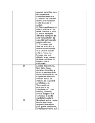 conducir específica para
     el transporte de
     materiales peligrosos;
     II. Bitácora del operador
     relativa a la inspección
     ocular diaria de la
     unidad.
     III. Bitácora del operador
     relativa a la inspección
     ocular diaria de la unida.
     IV. Póliza de seguro
     individual o conjunto del
     auto transportista y del
     expedidor del material o
     residuo peligroso.
     V. Documento que
     acredite la limpieza y
     control de remanentes
     de la unidad, cuando
     ésta se realice. La
     limpieza sólo será
     obligatoria por razones
     de incompatibilidad de
     los productos a
     transportar.
57   En caso de accidente,
     tales como fugas,
     derrames, incendios u
     otros, el operador de la
     unidad de autotransporte
     o tripulación ferroviaria
     deberán aplicar las
     medidas de seguridad
     detalladas en la
     "Información de
     emergencia en
     transportación", cuyo
     diseño y contenido
     deberá apegarse a la
     norma que al efecto
     expida la Secretaría
59   No deberá abrirse ningún
     envase y embalaje,
     recipiente intermedio
     para granel, contenedor,
     contenedor cisterna, auto
 