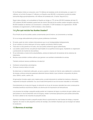 En los Estados Unidos se consumen unos 7,6 millones de toneladas al año de lubricantes, en Japón 2,2
millones, en la Unión Europea 4,7 millones y en España unas 560.000. La demanda mundial de aceites
lubricantes llega aproximadamente a 40 millones de toneladas año. (Fuente: Depuroil S.A.)
Según datos oficiales, en la actualidad en España se recoge un 77% de las 220.000 toneladas del total. El
23% restante (50.000 toneladas) queda fuera de control. Del total de los aceites usados recogidos cada año,
66.000 toneladas se destinan a la incineración o combustión, 51.000 toneladas a la cogeneración, 49.000
toneladas a la regeneración y 4.000 toneladas a otros destinos.
1.4 ¿Por qué reciclar los Aceites Usados?
Por el hecho de ser los aceites usados contaminantes para el entorno, es conveniente su reciclaje.
Si no se recoge adecuadamente produce graves problemas al ambiente:
El aceite usado de motor contiene hidrocarburos que no son biodegradables biológicamente.
Si son vertidos a la tierra destruyen el humus vegetal convirtiendo infértil al suelo.
Todo esto no solo penetra en el suelo, sino que puede contaminar aguas subterráneas.
Los aceites usados forman una película impermeable en la superficie de las aguas, impidiendo su oxigenación
y produciendo de muerte de vida aeróbica.
Si son eliminados a través de los alcantarillados, produce la destrucción de bacterias de los sistemas de
tratamiento.
Muchas veces también contiene aditivos que generan una cantidad considerable de cenizas.
También producen severos problemas a la salud:/p>
Contienen componentes cancerígenos.
Producen severos daños en la piel.
Se debe tener un tratamiento adecuado, ya que su quema o mezcla con fuel-oil, para calefacción o producción
de energía, produce emisiones gaseosas altamente tóxicas debido a que contienen compuestos de plomo,
cloro, fósforo, azufre, cadmio, etc.
Al aprovechar el aceite usado como materia prima, se está reduciendo la cantidad de residuos a disponer y
mejorando la situación ambiental. A su vez se está diminuyendo el uso de recursos naturales no renovables.
Concretamente en el caso de Uruguay, la reducción en el uso de recursos naturales trae como consecuencia
inmediata beneficios económicos debido a la disminución de importación de hidrocarburos.
Los procesos de reciclaje a pequeña escala pueden ser incapaces de lograr un producto de gran calidad, pero
para países en vías de desarrollo como el Uruguay, existen numerosas aplicaciones para aceites lubricantes
de menor calidad en las industrias de pequeña escala.
Además el reciclaje de aceite a pequeña escala ofrece la oportunidad de crear fuentes de trabajo y mayores
ingresos. Se crean no sólo pequeños centros de reciclaje, sino también empresas que se encargan de realizar
la recolección.
1.5 Barreras al reciclaje
 