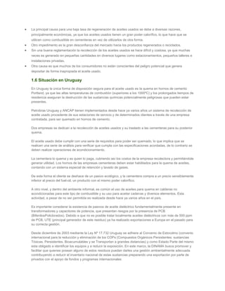 La principal causa para una baja tasa de regeneración de aceites usados se debe a diversas razones,
principalmente económicas, ya que los aceites usados tienen un gran poder calorífico, lo que hace que se
utilicen como combustible en cementeras en vez de utilizarlos de otra forma.
Otro impedimento es la gran desconfianza del mercado hacia los productos regenerados o reciclados.
Sin una buena reglamentación la recolección de los aceites usados se hace difícil y costosa, ya que muchas
veces es generado en pequeñas cantidades en diversos lugares como estacionamientos, pequeños talleres e
instalaciones privadas.
Otra causa es que muchos de los consumidores no están conscientes del peligro potencial que genera
depositar de forma inapropiada el aceite usado.
1.6 Situación en Uruguay
En Uruguay la única forma de disposición segura para el aceite usado es la quema en hornos de cemento
Portland, ya que las altas temperaturas de combustión (superiores a los 1000ºC) y los prolongados tiempos de
residencia aseguran la destrucción de las sustancias químicas potencialmente peligrosas que pueden estar
presentes.
Petrobras Uruguay y ANCAP tienen implementados desde hace ya varios años un sistema de recolección de
aceite usado procedente de sus estaciones de servicio y de determinados clientes a través de una empresa
contratada, para ser quemado en hornos de cemento.
Dos empresas se dedican a la recolección de aceites usados y su traslado a las cementeras para su posterior
quema.
El aceite usado debe cumplir con una serie de requisitos para poder ser quemado, lo que implica que se
realicen una serie de análisis para verificar que cumpla con las especificaciones acordadas, de lo contrario se
deben realizar operaciones de acondicionamiento.
La cementera lo quema y es quien lo paga, cubriendo así los costos de la empresa recolectora y permitiéndole
generar utilidad. Los hornos de las empresas cementeras deben estar habilitados para la quema de aceites,
contando con un sistema especial de retención y lavado de gases.
De esta forma el cliente se deshace de un pasivo ecológico, y la cementera compra a un precio sensiblemente
inferior al precio del fuel-oil, un producto con el mismo poder calorífico.
A otro nivel, y dentro del ambiente informal, es común el uso de aceites para quema en calderas no
acondicionadas para este tipo de combustible y su uso para aceitar cadenas y diversos elementos. Esta
actividad, a pesar de no ser permitida es realizada desde hace ya varios años en el país.
Es importante considerar la existencia de pasivos de aceite dieléctrico fundamentalmente presente en
transformadores y capacitores de potencia, que presentan riesgos por la presencia de PCB
(BifenilosPoliclorados). Debido a que no es posible tratar localmente aceites dieléctricos con más de 500 ppm
de PCB, UTE (principal generador de este residuo) ya ha realizado exportaciones a Europa en el pasado para
su correcta gestión.
Desde diciembre de 2003 mediante la Ley Nº 17.732 Uruguay se adhiere al Convenio de Estocolmo (convenio
internacional para la reducción y eliminación de los COPs (Compuestos Orgánicos Persistentes: sustancias
Tóxicas, Persistentes, Bioacumulables y se Transportan a grandes distancias) y como Estado Parte del mismo
esta obligado a identificar los equipos y a reducir la exposición. En este marco, la DINAMA busca promover y
facilitar que quienes posean alguno de estos residuos puedan darles una gestión ambientalmente adecuada
contribuyendo a reducir el inventario nacional de estas sustancias preparando una exportación por parte de
privados con el apoyo de fondos y programas internacionales
 