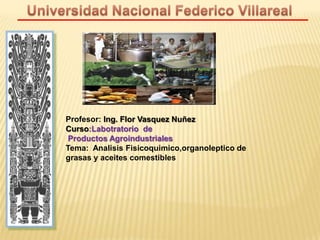 Profesor: Ing. Flor Vasquez Nuñez
Curso:Labotratorio de
Productos Agroindustriales
Tema: Analisis Fisicoquimico,organoleptico de
grasas y aceites comestibles
 
