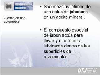 Grasas de uso
automotriz
• Son mezclas intimas de
una solución jabonosa
en un aceite mineral.
• El compuesto especial
de jabón actúa para
llevar y mantener al
lubricante dentro de las
superficies de
rozamiento.
 