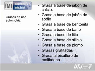Grasas de uso
automotriz
• Grasa a base de jabón de
calcio.
• Grasa a base de jabón de
sodio
• Grasa a base de bentonita
• Grasa a base de bario
• Grasa a base de litio
• Grasa a base de silicio
• Grasa a base de plomo
• Grasas grafitadas
• Grasa al bisulfuro de
molibdeno
 