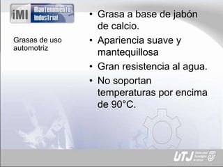 Grasas de uso
automotriz
• Grasa a base de jabón
de calcio.
• Apariencia suave y
mantequillosa
• Gran resistencia al agua.
• No soportan
temperaturas por encima
de 90°C.
 