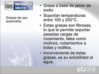 Grasas de uso
automotriz
• Grasa a base de jabón de
sodio
• Soportan temperaturas
entre 100 y 200°C.
• Estas grasas son fibrosas,
lo que le permite soportar
pesadas cargas de
rozamiento, tales como
molinos, rodamientos a
bolas y rodillos.
• Inconveniente de estas
grasas, es su solubilidad al
agua.
 
