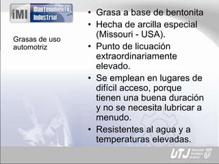 Grasas de uso
automotriz
• Grasa a base de bentonita
• Hecha de arcilla especial
(Missouri - USA).
• Punto de licuación
extraordinariamente
elevado.
• Se emplean en lugares de
difícil acceso, porque
tienen una buena duración
y no se necesita lubricar a
menudo.
• Resistentes al agua y a
temperaturas elevadas.
 