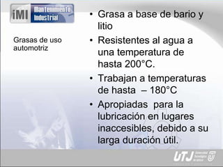 Grasas de uso
automotriz
• Grasa a base de bario y
litio
• Resistentes al agua a
una temperatura de
hasta 200°C.
• Trabajan a temperaturas
de hasta – 180°C
• Apropiadas para la
lubricación en lugares
inaccesibles, debido a su
larga duración útil.
 