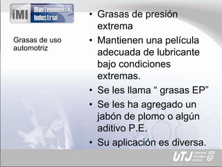 Grasas de uso
automotriz
• Grasas de presión
extrema
• Mantienen una película
adecuada de lubricante
bajo condiciones
extremas.
• Se les llama “ grasas EP”
• Se les ha agregado un
jabón de plomo o algún
aditivo P.E.
• Su aplicación es diversa.
 