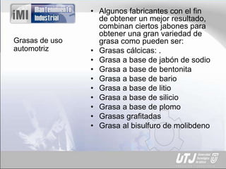 Grasas de uso
automotriz
• Algunos fabricantes con el fin
de obtener un mejor resultado,
combinan ciertos jabones para
obtener una gran variedad de
grasa como pueden ser:
• Grasas cálcicas: .
• Grasa a base de jabón de sodio
• Grasa a base de bentonita
• Grasa a base de bario
• Grasa a base de litio
• Grasa a base de silicio
• Grasa a base de plomo
• Grasas grafitadas
• Grasa al bisulfuro de molibdeno
 