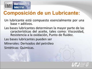 Composición de un Lubricante:
Un lubricante está compuesto esencialmente por una
base + aditivos.
Las bases lubricantes determinan la mayor parte de las
características del aceite, tales como: Viscosidad,
Resistencia a la oxidación, Punto de fluidez.
Las bases lubricantes pueden ser
Minerales: Derivados del petróleo
Sintéticas: Químicas.
 
