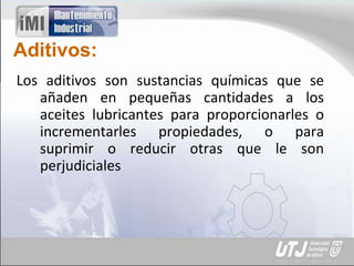 Aditivos:
Los aditivos son sustancias químicas que se
añaden en pequeñas cantidades a los
aceites lubricantes para proporcionarles o
incrementarles propiedades, o para
suprimir o reducir otras que le son
perjudiciales
 