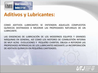 Aditivos y Lubricantes:
COMO ADITIVOS LUBRICANTES SE ENTIENDEN AQUELLOS COMPUESTOS
QUÍMICOS DESTINADOS A MEJORAR LAS PROPIEDADES NATURALES DE UN
LUBRICANTE.
LAS EXIGENCIAS DE LUBRICACIÓN DE LOS MODERNOS EQUIPOS Y GRANDES
MÁQUINAS EN GENERAL, ASÍ COMO LOS MOTORES DE COMBUSTIÓN INTERNA
DE MUY ALTAS EVOLUCIONES Y PEQUEÑO CHÁRTER, OBLIGA A REFORZAR LAS
PROPIEDADES INTRÍNSECAS DE LOS LUBRICANTES MEDIANTE LA INCORPORACIÓN
DE ADITIVOS QUÍMICOS EN PEQUEÑAS CANTIDADES.
 