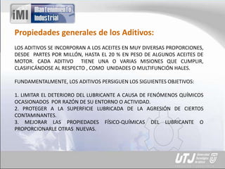 Propiedades generales de los Aditivos:
LOS ADITIVOS SE INCORPORAN A LOS ACEITES EN MUY DIVERSAS PROPORCIONES,
DESDE PARTES POR MILLÓN, HASTA EL 20 % EN PESO DE ALGUNOS ACEITES DE
MOTOR. CADA ADITIVO TIENE UNA O VARIAS MISIONES QUE CUMPLIR,
CLASIFICÁNDOSE AL RESPECTO , COMO UNIDADES O MULTIFUNCIÓN HALES.
FUNDAMENTALMENTE, LOS ADITIVOS PERSIGUEN LOS SIGUIENTES OBJETIVOS:
1. LIMITAR EL DETERIORO DEL LUBRICANTE A CAUSA DE FENÓMENOS QUÍMICOS
OCASIONADOS POR RAZÓN DE SU ENTORNO O ACTIVIDAD.
2. PROTEGER A LA SUPERFICIE LUBRICADA DE LA AGRESIÓN DE CIERTOS
CONTAMINANTES.
3. MEJORAR LAS PROPIEDADES FÍSICO-QUÍMICAS DEL LUBRICANTE O
PROPORCIONARLE OTRAS NUEVAS.
 