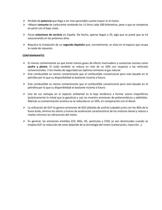  Pérdida de potencia que llega a ser más apreciable cuanto mayor es el motor.
 >Mayor consumo de carburante rondando los 11 litros cada 100 kilómetros, pese a que se compensa
en parte con el bajo coste.
 Pocas estaciones de servicio en España. De hecho, apenas llegan a 33, algo que se prevé que se irá
solucionando en los próximos años.
 Requiera la instalación de un segundo depósito que, normalmente, se sitúa en el espacio que ocupa
la rueda de repuesto.
CONTAMINANTES
 Es menos contaminante ya que emite menos gases de efecto invernadero y sustancias nocivas como
azufre y plomo. El ruido también se reduce en más de un 50% con respecto a los vehículos
convencionales. Y los niveles de seguridad son óptimos similares al gas natural.
 Este combustible es menos contaminante que el combustible convencional pero esta basado en el
petróleo por lo que su disponibilidad es bastante incierta a futuro.
 Este combustible es menos contaminante que el combustible convencional pero esta basado en el
petróleo por lo que su disponibilidad es bastante incierta a futuro.
 Una de sus ventajas en el aspecto ambiental es la baja tendencia a formar ozono troposférico
(prácticamente la mitad que la gasolina) y casi no muestra emisiones de poliaromáticos y aldehídos.
Además su contaminación acústica se ve reducida en un 50%, en comparación con el diesel.
 La utilización de GLP no genera emisiones de SO2 (dióxido de azufre) culpable junto con los NOx de la
lluvia ácida, elimina los olores y humos de aceleración característicos de los motores diesel y reduce a
niveles mínimos las vibraciones del motor.
 En general, las emisiones emitidas (CO, NOx, HC, partículas y CO2) se ven disminuidas cuando se
emplea GLP; la reducción de estas depende de la tecnología del motor (carburación, inyección…).
 
