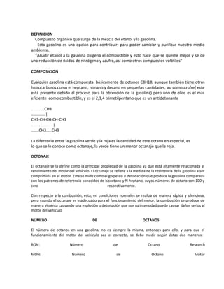 DEFINICION
Compuesto orgánico que surge de la mezcla del etanol y la gasolina.
Esta gasolina es una opción para contribuir, para poder cambiar y purificar nuestro medio
ambiente.
“Añadir etanol a la gasolina oxigena el combustible y esto hace que se queme mejor y se dé
una reducción de óxidos de nitrógeno y azufre, así como otros compuestos volátiles”
COMPOSICION
Cualquier gasolina está compuesta básicamente de octanos C8H18, aunque también tiene otros
hidrocarburos como el heptano, nonano y decano en pequeñas cantidades, así como azufre( este
está presente debido al proceso para la obtención de la gasolina) pero uno de ellos es el más
eficiente como combustible, y es el 2,3,4 trimetilpentano que es un antidetonante
............CH3
.............|
CH3-CH-CH-CH-CH3
........|..........|
.......CH3.....CH3
La diferencia entre la gasolina verde y la roja es la cantidad de este octano en especial, es
lo que se le conoce como octanaje, la verde tiene un menor octanaje que la roja.
OCTONAJE
El octanaje se la define como la principal propiedad de la gasolina ya que está altamente relacionada al
rendimiento del motor del vehículo. El octanaje se refiere a la medida de la resistencia de la gasolina a ser
comprimida en el motor. Esta se mide como el golpeteo o detonación que produce la gasolina comparada
con los patrones de referencia conocidos de isooctano y N-heptano, cuyos números de octano son 100 y
cero respectivamente.
Con respecto a la combustión, esta, en condiciones normales se realiza de manera rápida y silenciosa,
pero cuando el octanaje es inadecuado para el funcionamiento del motor, la combustión se produce de
manera violenta causando una explosión o detonación que por su intensidad puede causar daños serios al
motor del vehículo
NÚMERO DE OCTANOS
El número de octanos en una gasolina, no es siempre la misma, entonces para ello, y para que el
funcionamiento del motor del vehículo sea el correcto, se debe medir según éstas dos maneras:
RON: Número de Octano Research
MON: Número de Octano Motor
 