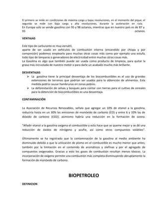 El primero se mide en condiciones de máxima carga y bajas revoluciones, en el momento del pique; el
segundo se mide con baja carga y alta revoluciones, durante la aceleración en ruta.
En Europa solo se vende gasolina con 95 y 98 octanos, mientras que en nuestro país es de 87 y
93 octanos.
VENTAJAS
Este tipo de carburante es muy versátil,
aparte de ser usado en vehículos de combustión interna (encendido por chispa y por
compresión) podemos emplearlo para muchas otras cosas más como por ejemplo una estufa,
todo tipo de lámparas o generadores de electricidad entre muchas otras cosas más.
La Gasolina es algo que también puede ser usada como producto de limpieza, para quitar la
grasa más incrustada de nuestro motor o para darle un acabado mucho más brillante.
DESVENTAJAS
 La gasolina tiene la principal desventaja de los biocombustibles es el uso de grandes
extensiones de terrenos que podrían ser usados para la obtención de alimentos. Esta
medida podría causar hambrunas en zonas pobres.
 La deforestación de selvas y bosques para contar con tierras para el cultivo de cereales
para la obtención de biocombustibles es una desventaja.
CONTAMINACIÓN
La Asociación de Recursos Renovables, señala que agregar un 10% de etanol a la gasolina,
reduciría hasta en un 30% las emisiones de monóxido de carbono (CO) y entre 6 y 10% las de
dióxido de carbono (CO2); asimismo habría una reducción en la formación de ozono.
“Añadir etanol a la gasolina oxigena el combustible y esto hace que se queme mejor y se dé una
reducción de óxidos de nitrógeno y azufre, así como otros compuestos volátiles”.
Últimamente se ha registrado que la contaminación de la gasolina al medio ambiente ha
disminuido debido a que la utilización de plomo en el combustible es mucho menor que antes;
también por la limitación en el contenido de aromáticos y olefinas y por el agregado de
compuestos oxigenados. Gracias a esto los gases de combustión resultan menos tóxicos. La
incorporación de oxígeno permite una combustión más completa disminuyendo abruptamente la
formación de monóxido de carbono.
BIOPETROLEO
DEFINICION
 