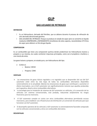 GLP
GAS LICUADO DE PETROLEO
DEFINICION
 Es un hidrocarburo, derivado del Petróleo, que se obtiene durante el proceso de refinación de
otro derivado denominado gasolina.
 GAS LICUADO DEL PETROLEO. Porque se produce en estado de vapor pero se convierte en líquido
mediante COMPRESIÓN y ENFRIAMIENTO simultáneos de estos vapores, necesitándose 273 litros
de vapor para obtener un litro de gas líquido.
COMPOSICION
Es un combustible que tiene una composición química donde predominan los hidrocarburos butano y
propano o sus mezclas, las cuales contienen impurezas principales, como son el propileno o butileno o
una mezcla de estos.
Los gases butano y propano, en estado puro, son hidrocarburos del tipo:
 CnH2n+2:
o Butano: C4H10
o Propano: C3H8
VENTAJAS
 Las emanaciones de gases tóxicos regulados o no regulados que se desprenden del uso del GLP
automotor están entre las más bajas de todos los combustibles alternativos disponibles
comercialmente en la actualidad. Además las emanaciones de gases que contribuyen a aumentar el
efecto invernadero, con el GLP automotor son significativamente menores que aquellas producidas
por la gasolina, diesel y otros combustibles alternativos.
 La tecnología para la instalación de sistemas de GLP automotor en vehículos, o la conversión de los
vehículos con sistemas convencionales, está probada, reduciendo ampliamente los riesgos
financieros para los inversores.
 El GLP automotor compite en costos con otros combustibles alternativos permitiendo escasas
inversiones, para establecer una infraestructura de distribución y la conversión de vehículos para que
funcionen con GLP automotor.
 El desempeño operativo de los vehículos a GLP automotor es extremadamente favorable comparado
con los vehículos convencionales y otros con combustible alternativo.
DESVENTAJAS
 