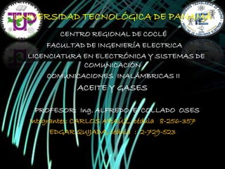UNIVERSIDAD TECNOLÓGICA DE PANAMÁ
CENTRO REGIONAL DE COCLÉ
FACULTAD DE INGENIERÍA ELECTRICA
LICENCIATURA EN ELECTRÓNICA Y SISTEMAS DE
COMUNICACIÓN
COMUNICACIONES INALÁMBRICAS II

ACEITE Y GASES
PROFESOR: Ing. ALFREDO E. COLLADO OSES
Integrantes: CARLOS ARAÚZ, cédula 8-256-357
EDGAR QUIJADA, cédula : 2-729-523

 