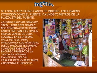 SE LOCALIZA EN PLENO CASCO DE INGENIO, EN EL BARRIO
CONOCIDO COMO EL PUENTE, Y A UNOS 70 METROS DE LA
PLAZOLETA DEL PUENTE.
AGUSTINA SÁNCHEZ SÁNCHEZ,
TINITA, LLENA ESTA TIENDA Y
NOS COMENTA QUE SU PADRE
BARTOLOMÉ SÁNCHEZ DÁVILA,
INDIANO VENIDO DE CUBA,
COMENZÓ EN ESTA MISMA
CALLE PERO EN OTRA
DIRECCIÓN EN LOS AÑOS 30/40,
LUEGO PASÓ A ESTE NÚMERO
CUANDO SE FABRICÓ. SE
ENCARGÓ PRIMERO DE LA
TIENDA SU HERMANA
EVANGELINA, PERO AL
CASARSE ÉSTA YA PASÓ TINITA
A REGENTAR EL NEGOCIO
 