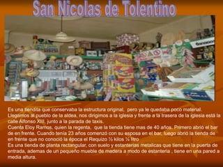Es una tiendita que conservaba la estructura original, pero ya le quedaba poco material.
Llegamos al pueblo de la aldea, nos dirigimos a la iglesia y frente a la trasera de la iglesia está la
calle Alfonso XIII, junto a la parada de taxis.
Cuenta Eloy Ramos, quien la regenta, que la tienda tiene mas de 40 años. Primero abrió el bar
de en frente. Cuando tenía 23 años comenzó con su esposa en el bar, luego abrió la tienda de
en frente que no conoció la época el Requizo ½ kilos ¼ litro
Es una tienda de planta rectangular, con suelo y estanterias metalicas que tiene en la puerta de
entrada, ademas de un pequeño mueble de madera a modo de estanteria , tiene en una pared a
media altura.
 