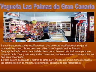 Se han introducido pocas modificaciones. Una de estas modificaciones es que el
mostrador es nuevo. Se encuentra en el barrio de Vegueta en Las Palmas.
Se queja la dueña que en la actualidad tiene poca clientela, principalmente personas
mayores de la zona, y que los grandes comercios y supermercados con sus precios los
han ido arrinconando.
Se trata de una tiendita de 6 metros de larga por 4 metros de ancho. tiene 3 entradas.
las estanterías son de madera, las originales. conserva la caja registradora.
 