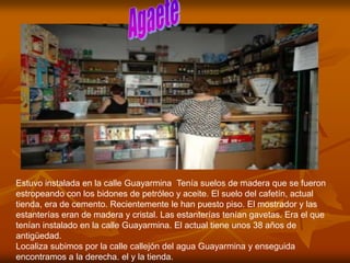 Estuvo instalada en la calle Guayarmina Tenía suelos de madera que se fueron
estropeando con los bidones de petróleo y aceite. El suelo del cafetín, actual
tienda, era de cemento. Recientemente le han puesto piso. El mostrador y las
estanterías eran de madera y cristal. Las estanterías tenían gavetas. Era el que
tenían instalado en la calle Guayarmina. El actual tiene unos 38 años de
antigüedad.
Localiza subimos por la calle callejón del agua Guayarmina y enseguida
encontramos a la derecha. el y la tienda.
 