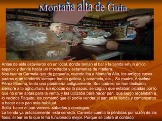 Antes de esta estuvieron en un local, donde tenían el bar y la tienda en un único
espacio y donde había un mostrador y estanterías de madera.
Nos cuenta Carmela que de pequeña, cuando iba a Montaña Alta, los amigos cuyos
padres eran tenderos siempre tenían galleta, y caramelo, etc.,. Su madre, Anselma
Pérez Moreno, tenía una panadería antiguamente. Sus padres, se han dedicado
siempre a la agricultura. En épocas de la papas, se cogían que estaban picadas por lo
que no eran aptas para la venta, y las utilizaba para hacer pan, que luego regalaban a
lo vecinos Paquito, les comentó que él podía vender el pan en la tienda y comenzaron
a hacer este pan más habitual.
Solía hacer el pan viernes, sábados y domingos.
La tienda ya prácticamente esta cerrada, Carmela cuenta la pérdidas por razón de los
fiaos, el bar es lo que le ha funcionado mejor. Porque se cobra al contado
 