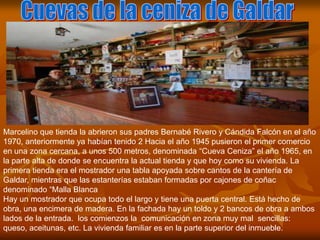 Marcelino que tienda la abrieron sus padres Bernabé Rivero y Cándida Falcón en el año
1970, anteriormente ya habían tenido 2 Hacia el año 1945 pusieron el primer comercio
en una zona cercana, a unos 500 metros, denominada “Cueva Ceniza” el año 1965, en
la parte alta de donde se encuentra la actual tienda y que hoy como su vivienda. La
primera tienda era el mostrador una tabla apoyada sobre cantos de la cantería de
Galdar, mientras que las estanterías estaban formadas por cajones de coñac
denominado “Malla Blanca
Hay un mostrador que ocupa todo el largo y tiene una puerta central. Está hecho de
obra, una encimera de madera. En la fachada hay un toldo y 2 bancos de obra a ambos
lados de la entrada. los comienzos la comunicación en zona muy mal sencillas:
queso, aceitunas, etc. La vivienda familiar es en la parte superior del inmueble.
 