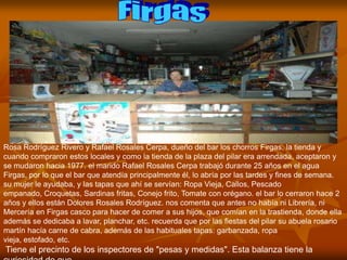 Rosa Rodríguez Rivero y Rafael Rosales Cerpa, dueño del bar los chorros Firgas, la tienda y
cuando compraron estos locales y como la tienda de la plaza del pilar era arrendada, aceptaron y
se mudaron hacia 1977. el marido Rafael Rosales Cerpa trabajó durante 25 años en el agua
Firgas, por lo que el bar que atendía principalmente él, lo abría por las tardes y fines de semana.
su mujer le ayudaba, y las tapas que ahí se servían: Ropa Vieja, Callos, Pescado
empanado, Croquetas, Sardinas fritas, Conejo frito, Tomate con orégano. el bar lo cerraron hace 2
años y ellos están Dolores Rosales Rodríguez. nos comenta que antes no había ni Librería, ni
Mercería en Firgas casco para hacer de comer a sus hijos, que comían en la trastienda, donde ella
además se dedicaba a lavar, planchar, etc. recuerda que por las fiestas del pilar su abuela rosario
martín hacía carne de cabra, además de las habituales tapas: garbanzada, ropa
vieja, estofado, etc.
Tiene el precinto de los inspectores de "pesas y medidas". Esta balanza tiene la
 