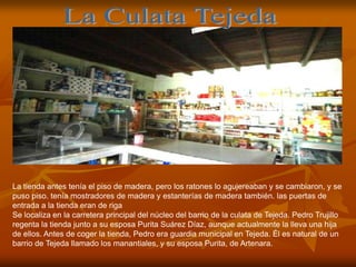 La tienda antes tenía el piso de madera, pero los ratones lo agujereaban y se cambiaron, y se
puso piso. tenía mostradores de madera y estanterías de madera también. las puertas de
entrada a la tienda eran de riga
Se localiza en la carretera principal del núcleo del barrio de la culata de Tejeda. Pedro Trujillo
regenta la tienda junto a su esposa Purita Suárez Díaz, aunque actualmente la lleva una hija
de ellos. Antes de coger la tienda, Pedro era guardia municipal en Tejeda. Él es natural de un
barrio de Tejeda llamado los manantiales, y su esposa Purita, de Artenara.
 