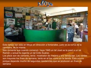 Esta tienda bar esta en Moya en dirección a fontanales, justo en la curva de la
carretera, de la misma.
Nos comenta que cuando comenzó haya 1945 un tal José se la pasó a un tal
Ramón y actual la regenta un tal Cirilo Suárez.
Los pisos son de cemento, tenía mostrador de madera y era tienda-bar. Las ventas
son mayores los fines de semana, tanto en el bar como en la tienda. Esto ocurre
porque depende mucho de segundas residencias que se producen en fines de
semana
 
