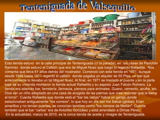 Esta tienda estuvo en la calle principal de Tenteniguada (c/ la parada), en las casas de Panchito
Ramírez donde estuvo el Cafetín que era de Miguel Nuez que luego lo regento Rafaelita. Nos
comenta que lleva 61 años detrás del mostrador. Comenzó con esta tienda en 1971, aunque
desde 1949 hasta 1971 regentó el cafetín donde pagaba un alquiler de 55 Ptas, un bar que
anteriormente lo llevaba un tal Miguel Nuez. Al final, en 1971 se trasladó al puente y en la parte
baja de su vivienda montaron la tienda actual Rafaelita y su esposo Juan Falcón Romero. La
tienda era además bar, ferretería ,farmacia, piensos para animales, Guano, cemento, azufre, etc.
Dice ser un niño adoptado en una casa de acogida de las palmas que cree recordar que le llama
el torno". Cuenta Rafaelita que donde está el "bar las cañas" había un garaje donde
estacionaban antiguamente "los correos", lo que hoy en día son los Salcai (global). Eran
amarillos y no tenían puertas, se conocían tambien como "los correos de Melián". Cuenta
también que el bar “cañas” era de Antoñito González y está arrendado a Dimas Pérez.
 En la actualidad, marzo de 2010, es la única tienda de aceite y vinagre de Tenteniguada.
 