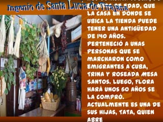 Nos comenta Flora, de
84 años de edad, que
la casa en donde se
ubica la tienda puede
tener una antigüedad
de 140 años.
Perteneció a unas
personas que se
marcharon como
emigrantes a Cuba,
Trina y Roseada Mesa
Santos. Luego, Flora
hará unos 60 años se
la compró.
Actualmente es una de
sus hijas, Tata, quien
abre
 
