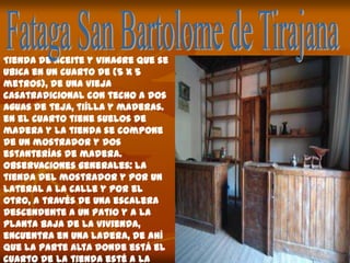 Tienda de aceite y vinagre que se
ubica en un cuarto de (5 x 5
metros), de una vieja
casatradicional con techo a dos
aguas de teja, tiílla y maderas.
en el cuarto tiene suelos de
madera y la tienda se compone
de un mostrador y dos
estanterías de madera.
observaciones generales: la
tienda del mostrador y por un
lateral a la calle y por el
otro, a través de una escalera
descendente a un patio y a la
planta baja de la vivienda,
encuentra en una ladera, de ahí
que la parte alta donde está el
cuarto de la tienda esté a la
 