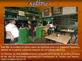 Este Bar se localiza en pleno casco de Agúimes junto a la Plaza del Rosario y
delante de la Iglesia, haciendo esquina con el Callejón de la luz
La Historia: de este establecimiento comenzó como tienda de aceite y Vinagre
en los año 30 una tienda regentada por Francisquito" el Tumbó" que estuvo
hasta mediado de los 70
 