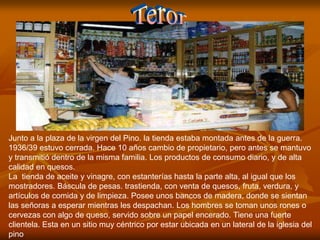 Junto a la plaza de la virgen del Pino. la tienda estaba montada antes de la guerra.
1936/39 estuvo cerrada. Hace 10 años cambio de propietario, pero antes se mantuvo
y transmitió dentro de la misma familia. Los productos de consumo diario, y de alta
calidad en quesos.
La tienda de aceite y vinagre, con estanterías hasta la parte alta, al igual que los
mostradores. Báscula de pesas. trastienda, con venta de quesos, fruta, verdura, y
artículos de comida y de limpieza. Posee unos bancos de madera, donde se sientan
las señoras a esperar mientras les despachan. Los hombres se toman unos rones o
cervezas con algo de queso, servido sobre un papel encerado. Tiene una fuerte
clientela. Esta en un sitio muy céntrico por estar ubicada en un lateral de la iglesia del
pino
 