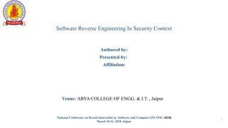 National Conference on Recent Innovation in Software and Computer (NCTISC-2018)
March 10-11, 2018, Jaipur
1
Software Reverse Engineering In Security Context
Authored by:
Presented by:
Affiliation:
Venue: ARYA COLLEGE OF ENGG. & I.T. , Jaipur
 