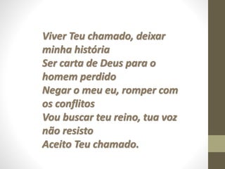 Viver Teu chamado, deixar
minha história
Ser carta de Deus para o
homem perdido
Negar o meu eu, romper com
os conflitos
Vou buscar teu reino, tua voz
não resisto
Aceito Teu chamado.
 