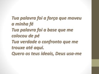 Tua palavra foi a força que moveu
a minha fé
Tua palavra foi a base que me
colocou de pé
Tua verdade o confronto que me
trouxe até aqui.
Quero os teus ideais, Deus usa-me
 